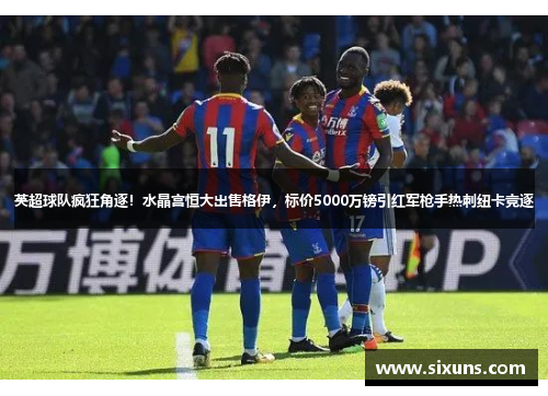 英超球队疯狂角逐！水晶宫恒大出售格伊，标价5000万镑引红军枪手热刺纽卡竞逐