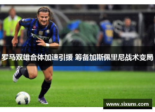 罗马双雄合体加速引援 筹备加斯佩里尼战术变局